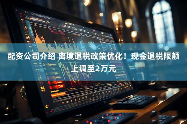 配资公司介绍 离境退税政策优化！现金退税限额上调至2万元