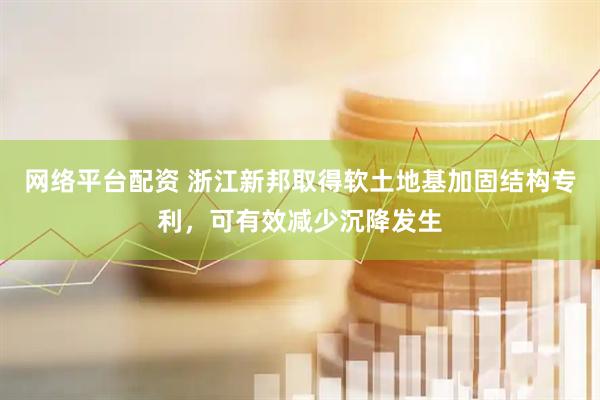 网络平台配资 浙江新邦取得软土地基加固结构专利，可有效减少沉降发生