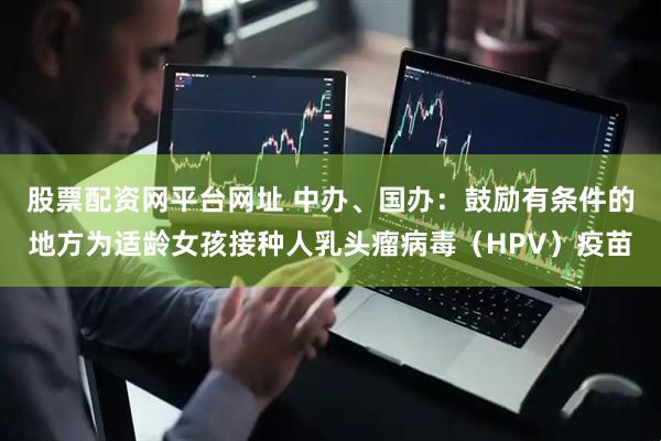 股票配资网平台网址 中办、国办：鼓励有条件的地方为适龄女孩接种人乳头瘤病毒（HPV）疫苗