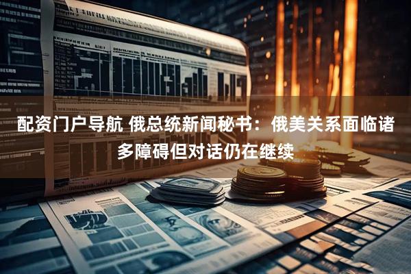 配资门户导航 俄总统新闻秘书：俄美关系面临诸多障碍但对话仍在继续