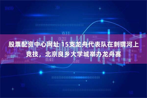 股票配资中心网址 15支龙舟代表队在刺猬河上竞技，北京良乡大学城举办龙舟赛