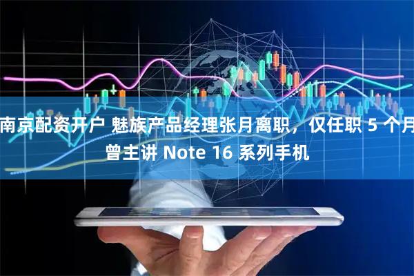 南京配资开户 魅族产品经理张月离职，仅任职 5 个月曾主讲 Note 16 系列手机