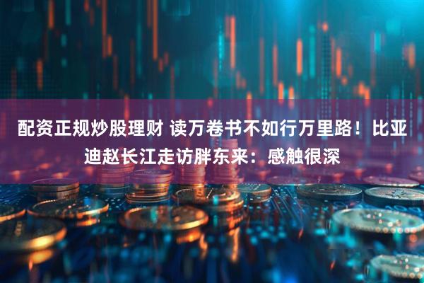 配资正规炒股理财 读万卷书不如行万里路！比亚迪赵长江走访胖东来：感触很深