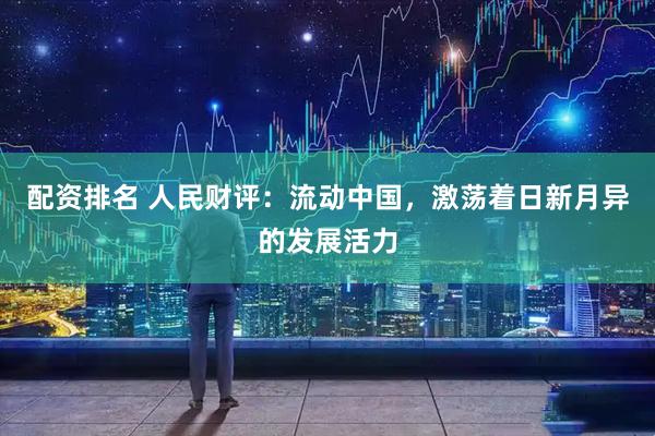 配资排名 人民财评：流动中国，激荡着日新月异的发展活力