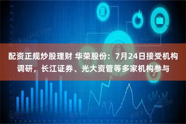 配资正规炒股理财 华荣股份：7月24日接受机构调研，长江证券、光大资管等多家机构参与