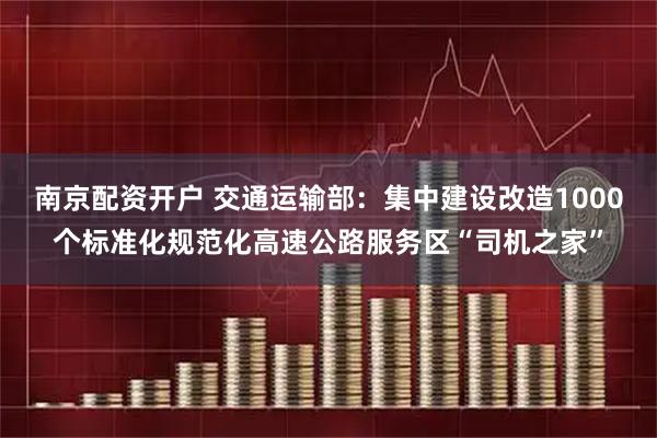 南京配资开户 交通运输部：集中建设改造1000个标准化规范化高速公路服务区“司机之家”