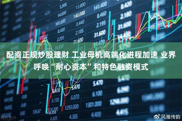 配资正规炒股理财 工业母机高端化进程加速 业界呼唤“耐心资本”和特色融资模式