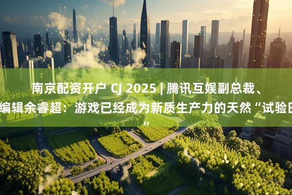 南京配资开户 CJ 2025 | 腾讯互娱副总裁、总编辑余睿超：游戏已经成为新质生产力的天然“试验田”