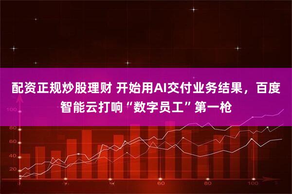 配资正规炒股理财 开始用AI交付业务结果，百度智能云打响“数字员工”第一枪