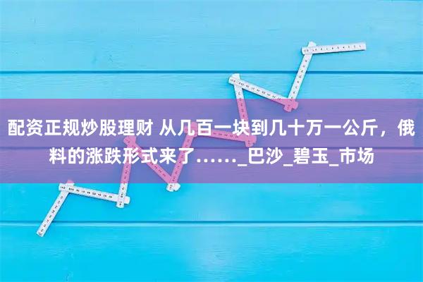 配资正规炒股理财 从几百一块到几十万一公斤，俄料的涨跌形式来了……_巴沙_碧玉_市场