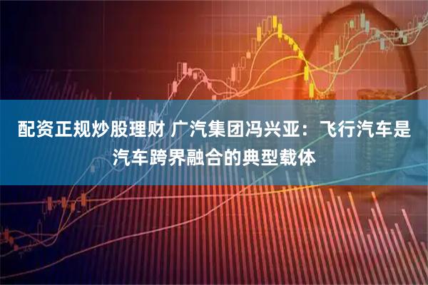 配资正规炒股理财 广汽集团冯兴亚：飞行汽车是汽车跨界融合的典型载体