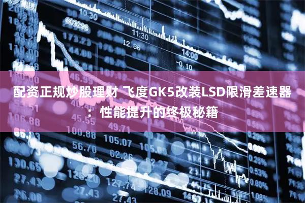 配资正规炒股理财 飞度GK5改装LSD限滑差速器：性能提升的终极秘籍