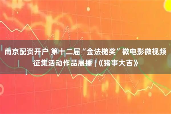 南京配资开户 第十二届“金法槌奖”微电影微视频征集活动作品展播 |《猪事大吉》