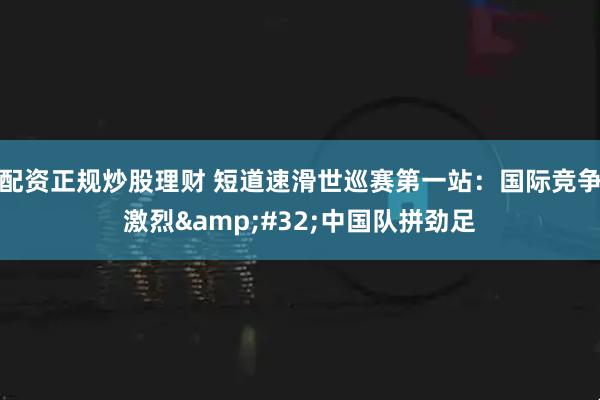 配资正规炒股理财 短道速滑世巡赛第一站:国际竞争激烈 中国队拼劲足