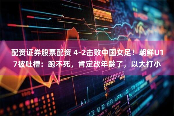 配资证券股票配资 4-2击败中国女足!朝鲜U17被吐槽:跑不死,肯定改年龄了,以大打小