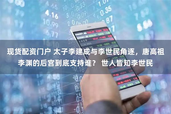 现货配资门户 太子李建成与李世民角逐，唐高祖李渊的后宫到底支持谁？ 世人皆知李世民