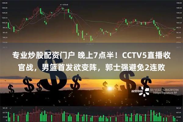 专业炒股配资门户 晚上7点半！CCTV5直播收官战，男篮首发欲变阵，郭士强避免2连败