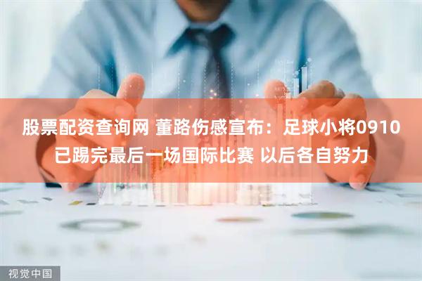 股票配资查询网 董路伤感宣布：足球小将0910已踢完最后一场国际比赛 以后各自努力