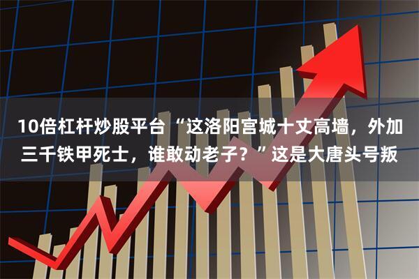 10倍杠杆炒股平台 “这洛阳宫城十丈高墙，外加三千铁甲死士，谁敢动老子？”这是大唐头号叛