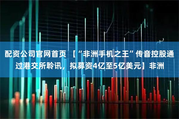 配资公司官网首页 【“非洲手机之王”传音控股通过港交所聆讯，拟募资4亿至5亿美元】非洲